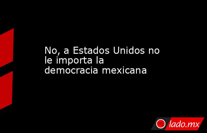 No, a Estados Unidos no le importa la democracia mexicana. Noticias en tiempo real