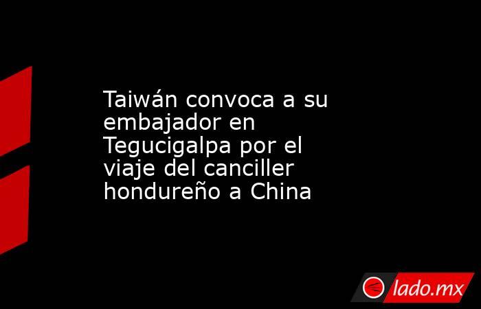 Taiwán convoca a su embajador en Tegucigalpa por el viaje del canciller hondureño a China. Noticias en tiempo real