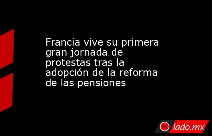 Francia vive su primera gran jornada de protestas tras la adopción de la reforma de las pensiones. Noticias en tiempo real