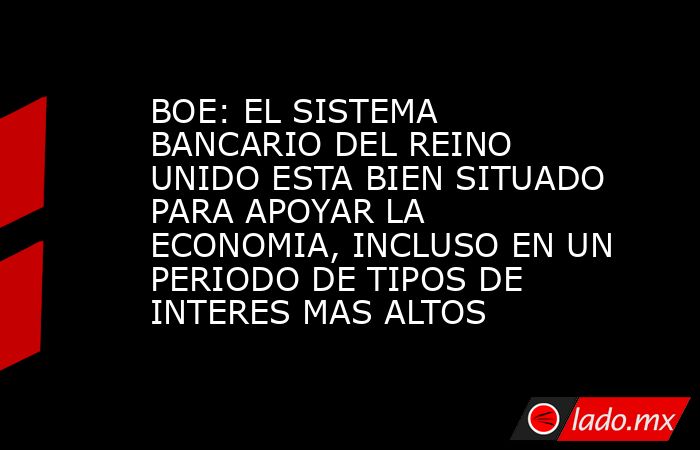 BOE: EL SISTEMA BANCARIO DEL REINO UNIDO ESTA BIEN SITUADO PARA APOYAR LA ECONOMIA, INCLUSO EN UN PERIODO DE TIPOS DE INTERES MAS ALTOS. Noticias en tiempo real