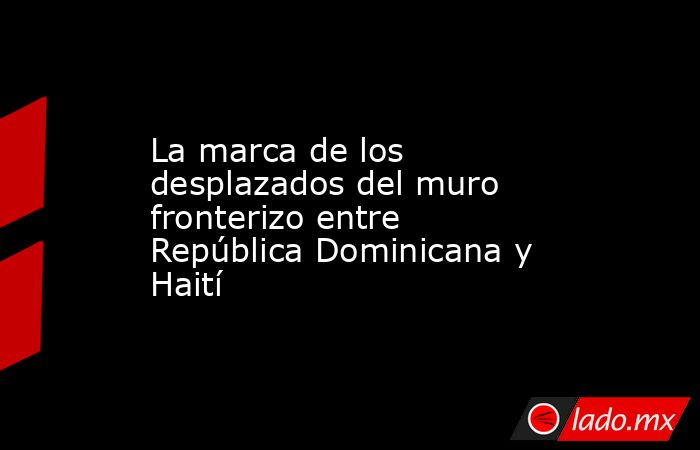 La marca de los desplazados del muro fronterizo entre República Dominicana y Haití. Noticias en tiempo real