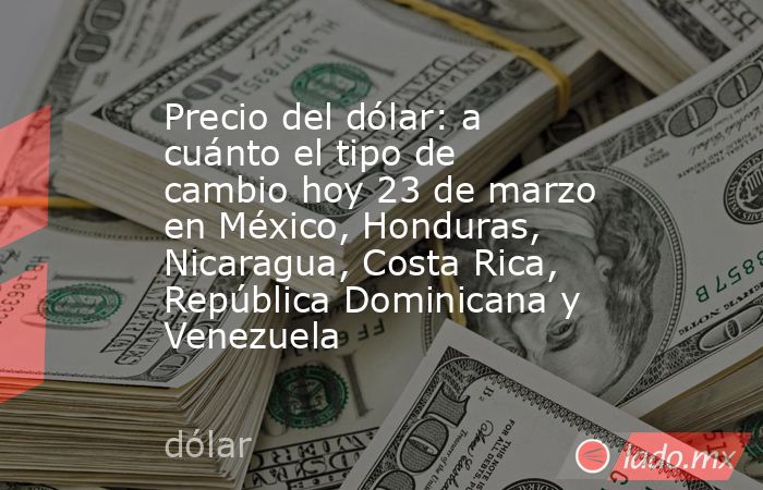Precio del dólar: a cuánto el tipo de cambio hoy 23 de marzo en México, Honduras, Nicaragua, Costa Rica, República Dominicana y Venezuela. Noticias en tiempo real