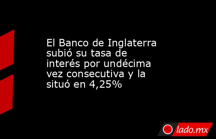 El Banco de Inglaterra subió su tasa de interés por undécima vez consecutiva y la situó en 4,25%. Noticias en tiempo real