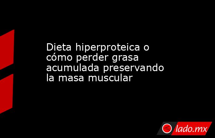 Dieta hiperproteica o cómo perder grasa acumulada preservando la masa muscular. Noticias en tiempo real