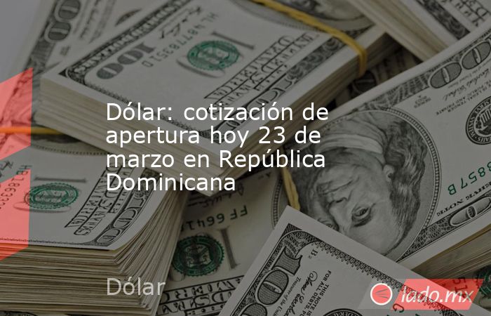 Dólar: cotización de apertura hoy 23 de marzo en República Dominicana. Noticias en tiempo real