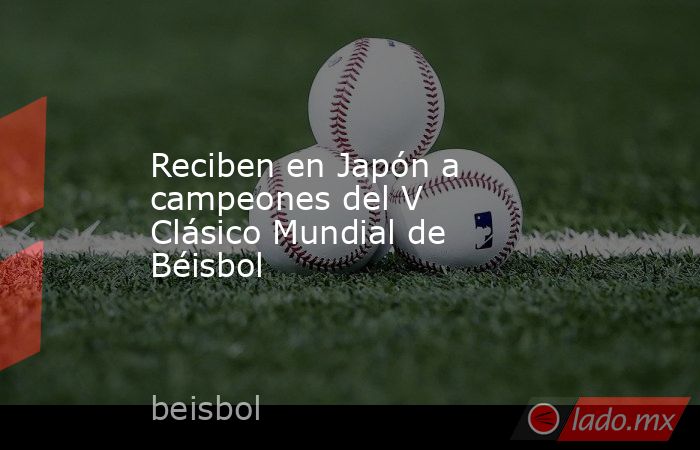 Reciben en Japón a campeones del V Clásico Mundial de Béisbol. Noticias en tiempo real