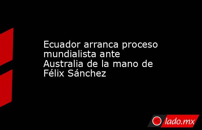 Ecuador arranca proceso mundialista ante Australia de la mano de Félix Sánchez. Noticias en tiempo real