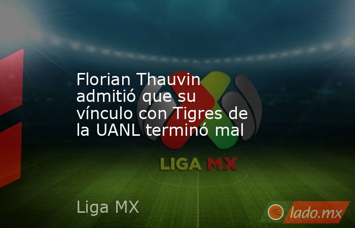 Florian Thauvin admitió que su vínculo con Tigres de la UANL terminó mal. Noticias en tiempo real