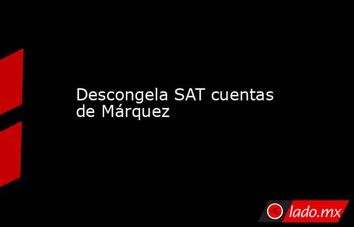 Descongela SAT cuentas de Márquez. Noticias en tiempo real