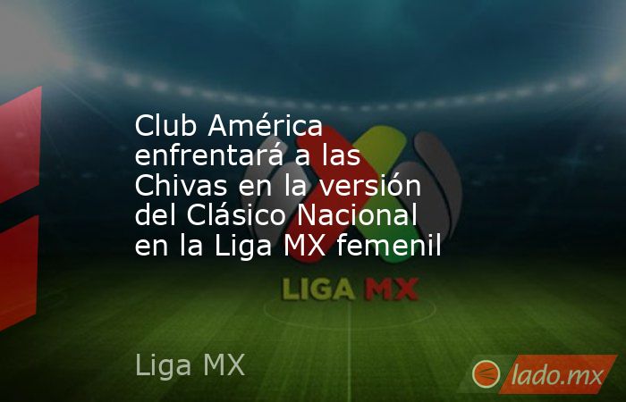 Club América enfrentará a las Chivas en la versión del Clásico Nacional en la Liga MX femenil. Noticias en tiempo real