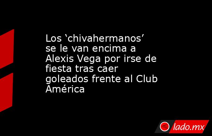 Los ‘chivahermanos’ se le van encima a Alexis Vega por irse de fiesta tras caer goleados frente al Club América. Noticias en tiempo real
