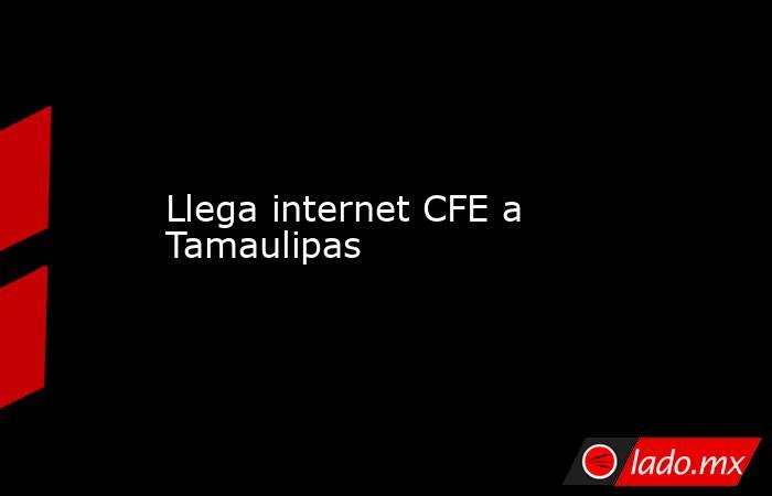 Llega internet CFE a Tamaulipas. Noticias en tiempo real