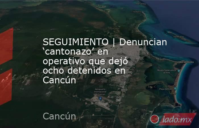 SEGUIMIENTO | Denuncian ‘cantonazo’ en operativo que dejó ocho detenidos en Cancún. Noticias en tiempo real