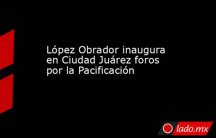 López Obrador inaugura en Ciudad Juárez foros por la Pacificación. Noticias en tiempo real