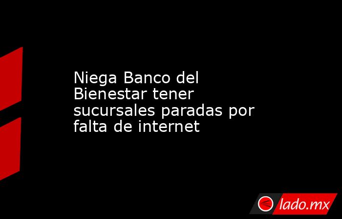 Niega Banco del Bienestar tener sucursales paradas por falta de internet. Noticias en tiempo real