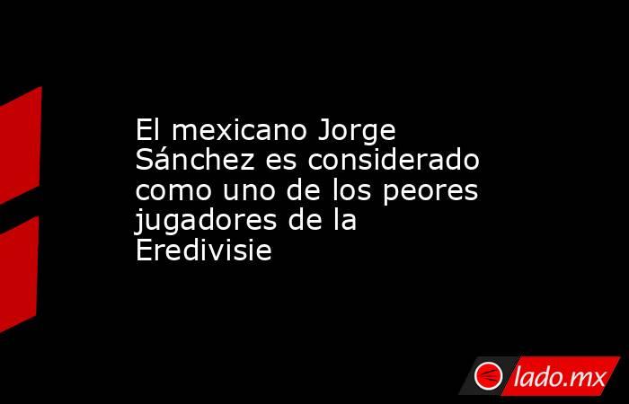 El mexicano Jorge Sánchez es considerado como uno de los peores jugadores de la Eredivisie. Noticias en tiempo real