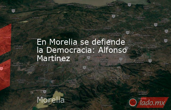 En Morelia se defiende la Democracia: Alfonso Martínez. Noticias en tiempo real