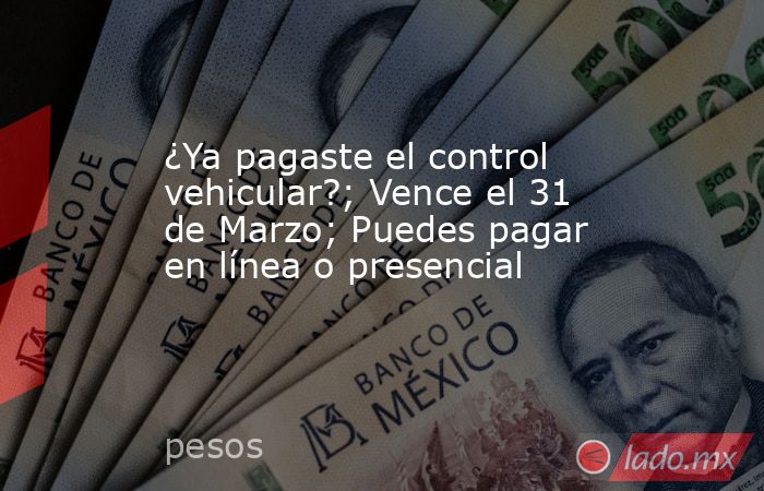 ¿Ya pagaste el control vehicular?; Vence el 31 de Marzo; Puedes pagar en línea o presencial. Noticias en tiempo real