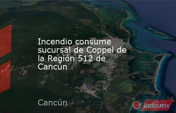 Incendio consume sucursal de Coppel de la Región 512 de Cancún. Noticias en tiempo real