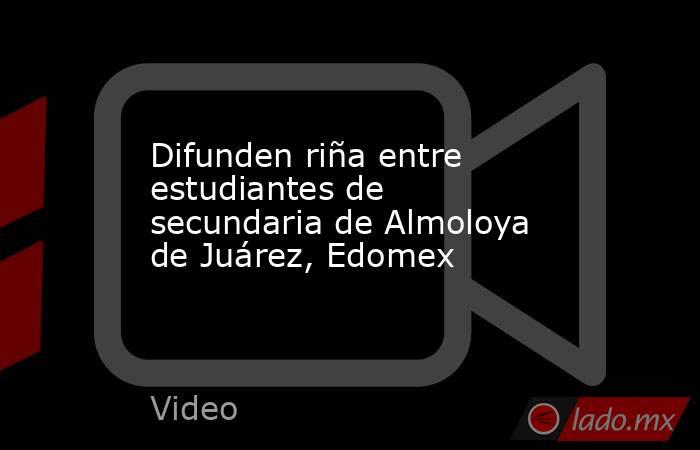 Difunden riña entre estudiantes de secundaria de Almoloya de Juárez, Edomex. Noticias en tiempo real