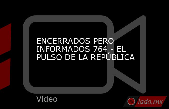 ENCERRADOS PERO INFORMADOS 764 - EL PULSO DE LA REPÚBLICA. Noticias en tiempo real