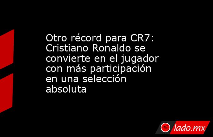 Otro récord para CR7: Cristiano Ronaldo se convierte en el jugador con más participación en una selección absoluta. Noticias en tiempo real