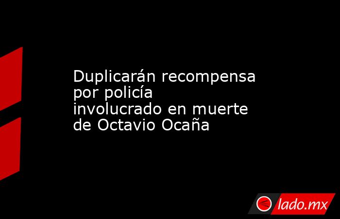 Duplicarán recompensa por policía involucrado en muerte de Octavio Ocaña. Noticias en tiempo real