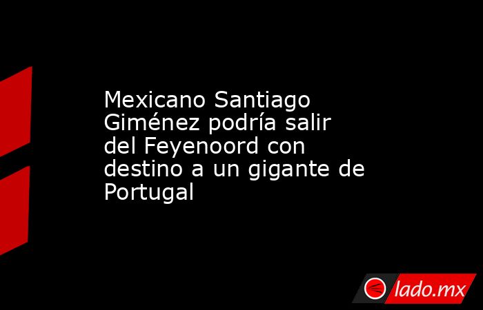 Mexicano Santiago Giménez podría salir del Feyenoord con destino a un gigante de Portugal. Noticias en tiempo real