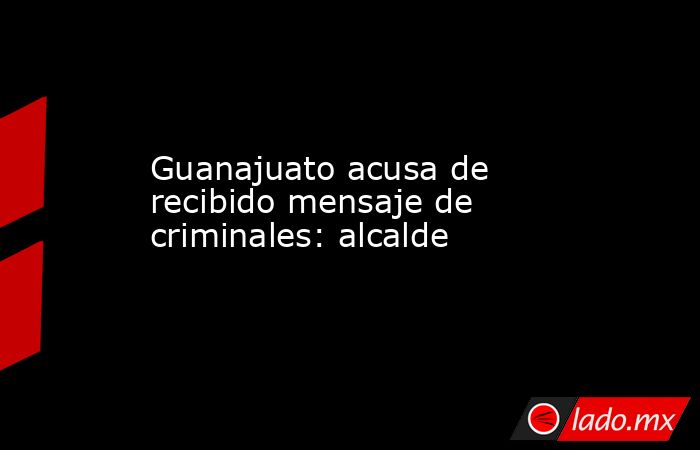 Guanajuato acusa de recibido mensaje de criminales: alcalde. Noticias en tiempo real