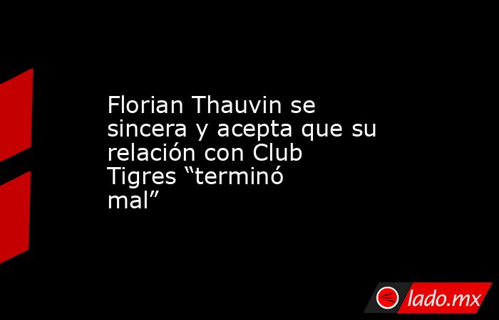 Florian Thauvin se sincera y acepta que su relación con Club Tigres “terminó mal”. Noticias en tiempo real