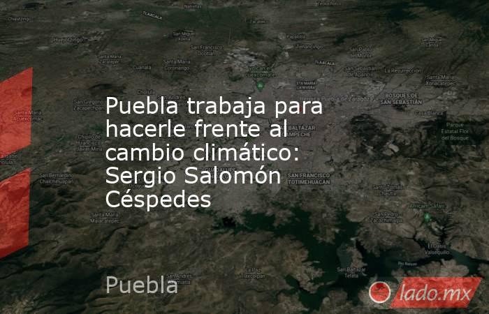 Puebla trabaja para hacerle frente al cambio climático: Sergio Salomón Céspedes. Noticias en tiempo real