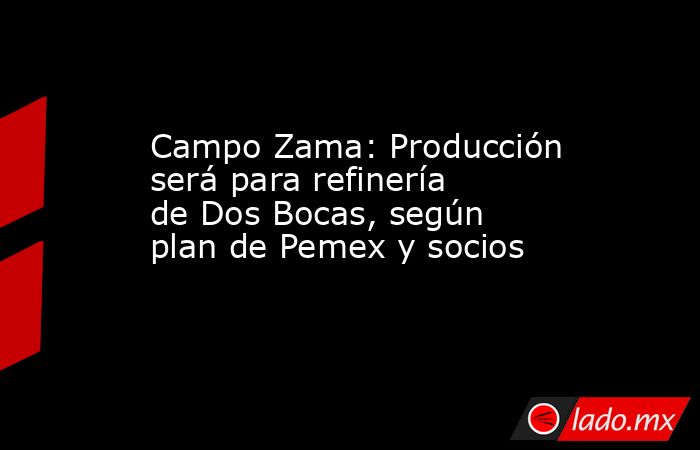 Campo Zama: Producción será para refinería de Dos Bocas, según plan de Pemex y socios. Noticias en tiempo real