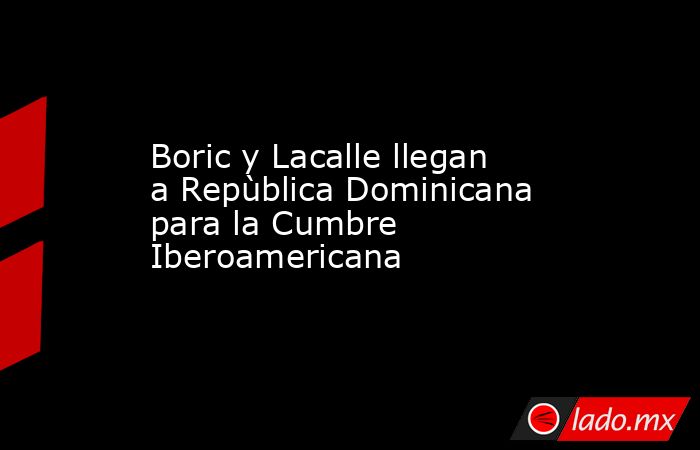 Boric y Lacalle llegan a Repùblica Dominicana para la Cumbre Iberoamericana. Noticias en tiempo real