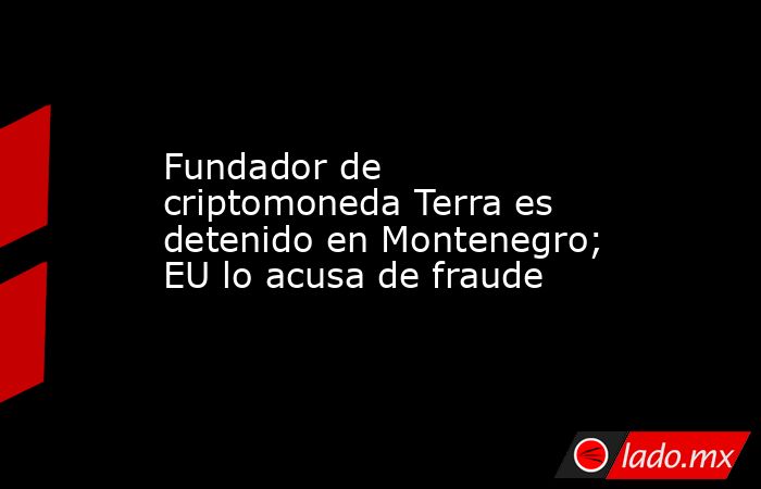 Fundador de criptomoneda Terra es detenido en Montenegro; EU lo acusa de fraude. Noticias en tiempo real