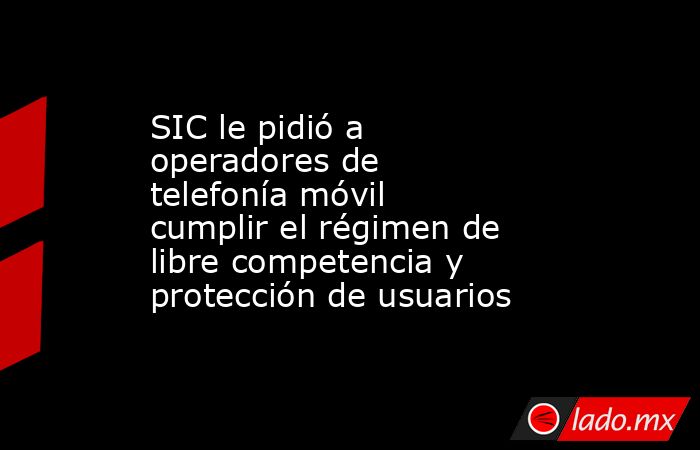 SIC le pidió a operadores de telefonía móvil cumplir el régimen de libre competencia y protección de usuarios. Noticias en tiempo real