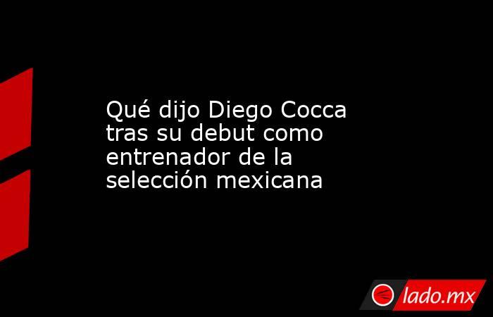Qué dijo Diego Cocca tras su debut como entrenador de la selección mexicana. Noticias en tiempo real