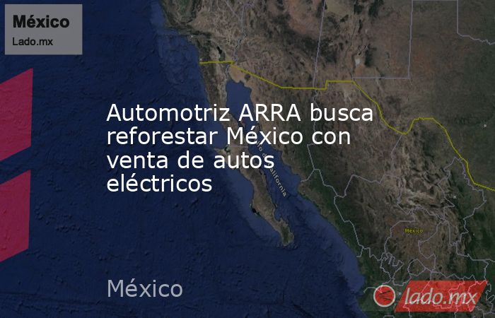Automotriz ARRA busca reforestar México con venta de autos eléctricos. Noticias en tiempo real