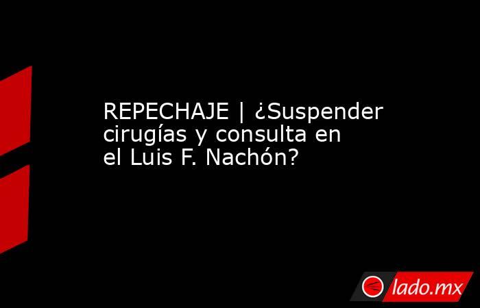 REPECHAJE | ¿Suspender cirugías y consulta en el Luis F. Nachón?. Noticias en tiempo real