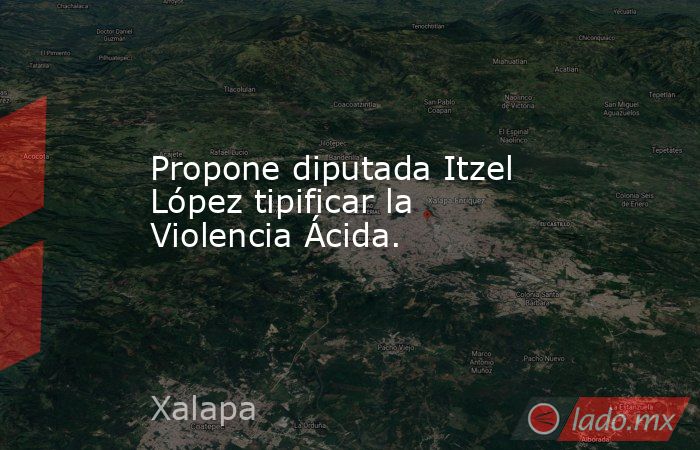 Propone diputada Itzel López tipificar la Violencia Ácida.. Noticias en tiempo real