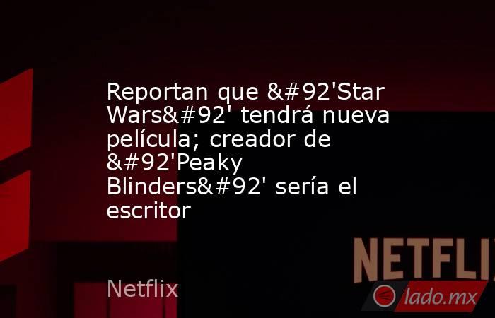 Reportan que \'Star Wars\' tendrá nueva película; creador de \'Peaky Blinders\' sería el escritor. Noticias en tiempo real