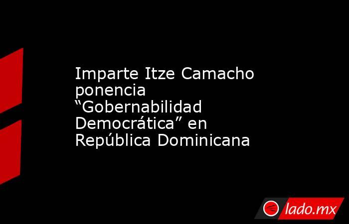 Imparte Itze Camacho ponencia “Gobernabilidad Democrática” en República Dominicana. Noticias en tiempo real