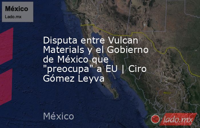 Disputa entre Vulcan Materials y el Gobierno de México que 