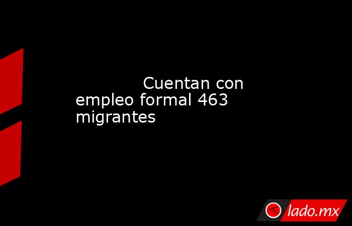             Cuentan con empleo formal 463 migrantes            . Noticias en tiempo real
