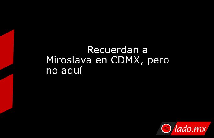             Recuerdan a Miroslava en CDMX, pero no aquí            . Noticias en tiempo real
