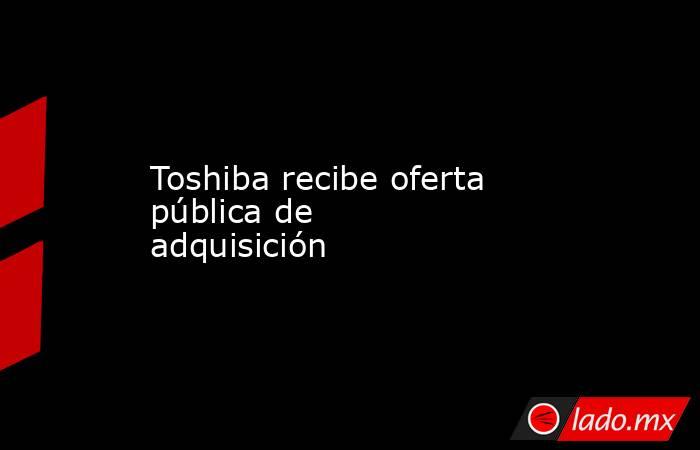Toshiba recibe oferta pública de adquisición. Noticias en tiempo real