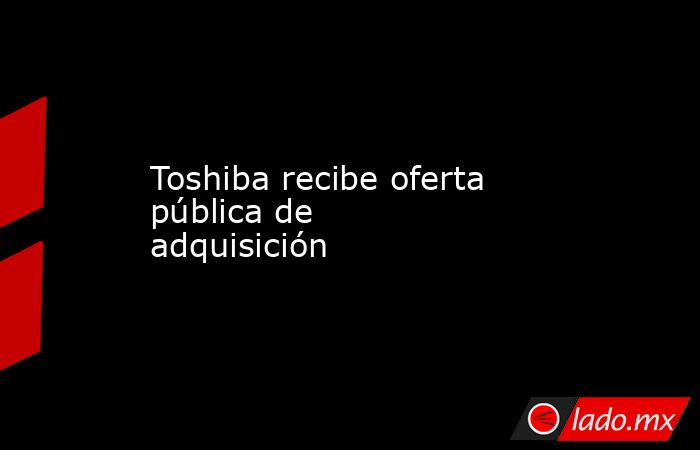 Toshiba recibe oferta pública de adquisición. Noticias en tiempo real