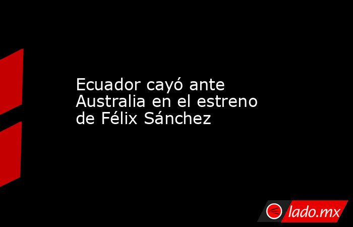 Ecuador cayó ante Australia en el estreno de Félix Sánchez. Noticias en tiempo real