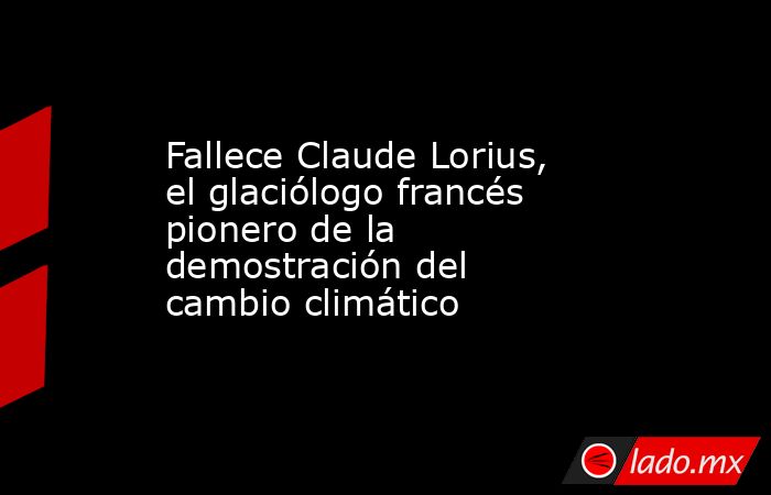 Fallece Claude Lorius, el glaciólogo francés pionero de la demostración del cambio climático. Noticias en tiempo real