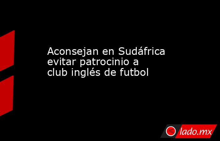 Aconsejan en Sudáfrica evitar patrocinio a club inglés de futbol. Noticias en tiempo real