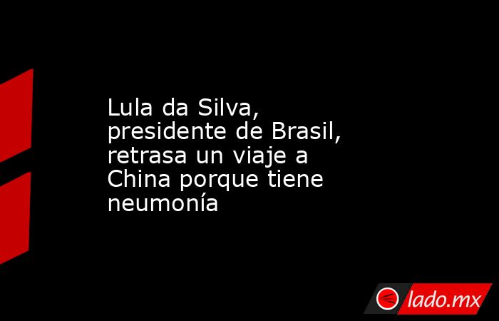 Lula da Silva, presidente de Brasil, retrasa un viaje a China porque tiene neumonía. Noticias en tiempo real
